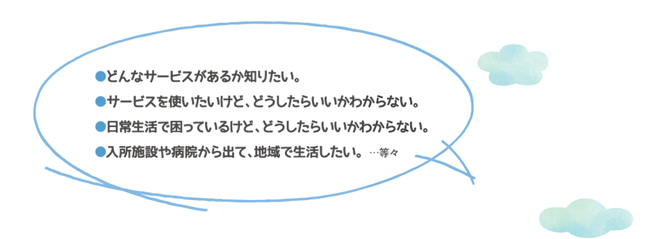 どんなサービスがあるか知りたい。サービスを使いたいけど、どうしたらいいかわからない。日常生活で困っているけど、どうしたらいいかわからない。入所施設や病院から出て、地域で生活したい。…等々